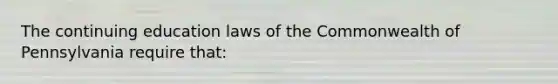 The continuing education laws of the Commonwealth of Pennsylvania require that: