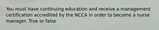 You must have continuing education and receive a management certification accredited by the NCCA in order to become a nurse manager. True or false