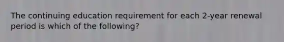 The continuing education requirement for each 2-year renewal period is which of the following?