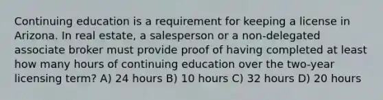 Continuing education is a requirement for keeping a license in Arizona. In real estate, a salesperson or a non-delegated associate broker must provide proof of having completed at least how many hours of continuing education over the two-year licensing term? A) 24 hours B) 10 hours C) 32 hours D) 20 hours