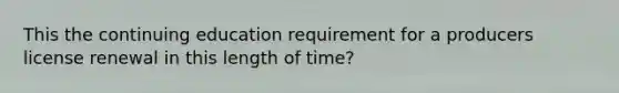 This the continuing education requirement for a producers license renewal in this length of time?