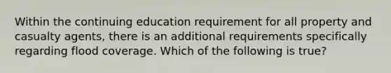 Within the continuing education requirement for all property and casualty agents, there is an additional requirements specifically regarding flood coverage. Which of the following is true?