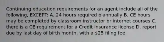 Continuing education requirements for an agent include all of the following, EXCEPT: A. 24 hours required biannually B. CE hours may be completed by classroom instructor or internet courses C. there is a CE requirement for a Credit Insurance license D. report due by last day of birth month, with a 25 filing fee