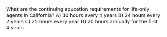 What are the continuing education requirements for life-only agents in California? A) 30 hours every 4 years B) 24 hours every 2 years C) 25 hours every year D) 20 hours annually for the first 4 years