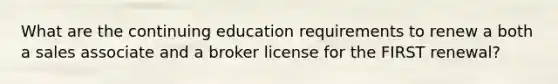 What are the continuing education requirements to renew a both a sales associate and a broker license for the FIRST renewal?