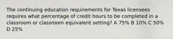 The continuing education requirements for Texas licensees requires what percentage of credit hours to be completed in a classroom or classroom equivalent setting? A 75% B 10% C 50% D 25%