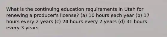 What is the continuing education requirements in Utah for renewing a producer's license? (a) 10 hours each year (b) 17 hours every 2 years (c) 24 hours every 2 years (d) 31 hours every 3 years