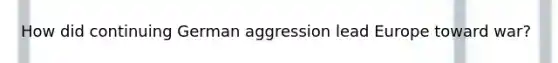 How did continuing German aggression lead Europe toward war?