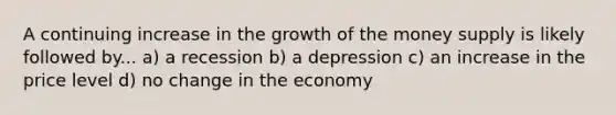 A continuing increase in the growth of the money supply is likely followed by... a) a recession b) a depression c) an increase in the price level d) no change in the economy