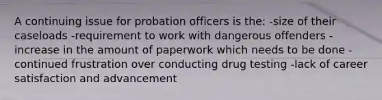 A continuing issue for probation officers is the: -size of their caseloads -requirement to work with dangerous offenders -increase in the amount of paperwork which needs to be done -continued frustration over conducting drug testing -lack of career satisfaction and advancement