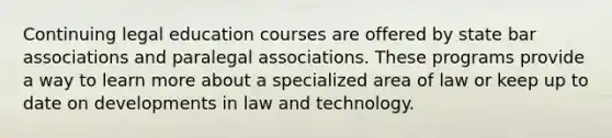 Continuing legal education courses are offered by state bar associations and paralegal associations. These programs provide a way to learn more about a specialized area of law or keep up to date on developments in law and technology.