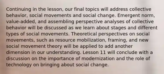 Continuing in the lesson, our final topics will address collective behavior, social movements and social change. Emergent norm, value-added, and assembling perspective analyses of collective behavior will be discussed as we learn about stages and different types of social movements. Theoretical perspectives on social movements, such as resource mobilization, framing, and new social movement theory will be applied to add another dimension in our understanding. Lesson 11 will conclude with a discussion on the importance of modernization and the role of technology on bringing about social change.