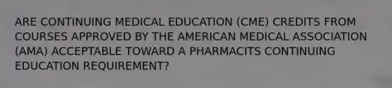 ARE CONTINUING MEDICAL EDUCATION (CME) CREDITS FROM COURSES APPROVED BY THE AMERICAN MEDICAL ASSOCIATION (AMA) ACCEPTABLE TOWARD A PHARMACITS CONTINUING EDUCATION REQUIREMENT?