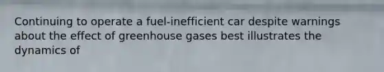 Continuing to operate a fuel-inefficient car despite warnings about the effect of greenhouse gases best illustrates the dynamics of