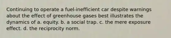 Continuing to operate a fuel-inefficient car despite warnings about the effect of greenhouse gases best illustrates the dynamics of a. equity. b. a social trap. c. the mere exposure effect. d. the reciprocity norm.