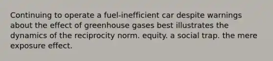 Continuing to operate a fuel-inefficient car despite warnings about the effect of greenhouse gases best illustrates the dynamics of the reciprocity norm. equity. a social trap. the mere exposure effect.