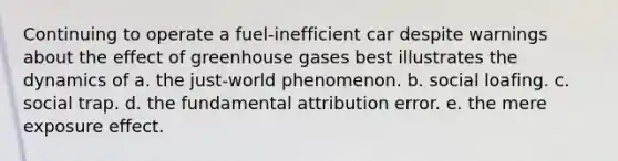 Continuing to operate a fuel-inefficient car despite warnings about the effect of greenhouse gases best illustrates the dynamics of a. the just-world phenomenon. b. social loafing. c. social trap. d. the fundamental attribution error. e. the mere exposure effect.