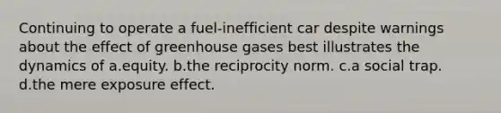 Continuing to operate a fuel-inefficient car despite warnings about the effect of greenhouse gases best illustrates the dynamics of a.equity. b.the reciprocity norm. c.a social trap. d.the mere exposure effect.