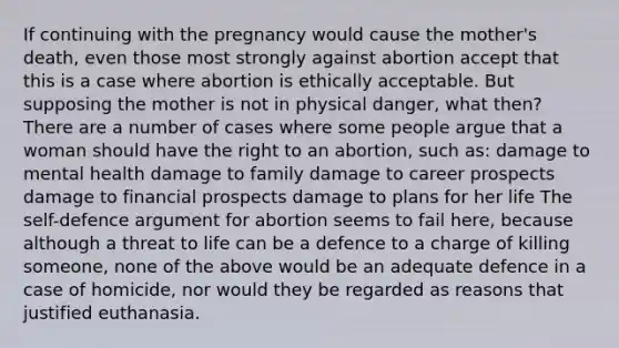 If continuing with the pregnancy would cause the mother's death, even those most strongly against abortion accept that this is a case where abortion is ethically acceptable. But supposing the mother is not in physical danger, what then? There are a number of cases where some people argue that a woman should have the right to an abortion, such as: damage to mental health damage to family damage to career prospects damage to financial prospects damage to plans for her life The self-defence argument for abortion seems to fail here, because although a threat to life can be a defence to a charge of killing someone, none of the above would be an adequate defence in a case of homicide, nor would they be regarded as reasons that justified euthanasia.