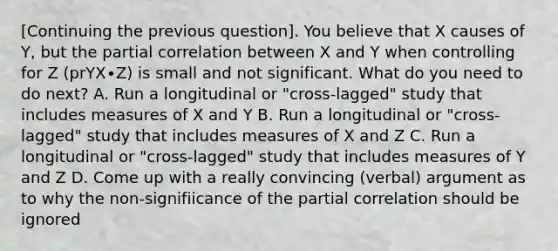 [Continuing the previous question]. You believe that X causes of Y, but the partial correlation between X and Y when controlling for Z (prYX∙Z) is small and not significant. What do you need to do next? A. Run a longitudinal or "cross-lagged" study that includes measures of X and Y B. Run a longitudinal or "cross-lagged" study that includes measures of X and Z C. Run a longitudinal or "cross-lagged" study that includes measures of Y and Z D. Come up with a really convincing (verbal) argument as to why the non-signifiicance of the partial correlation should be ignored