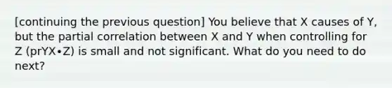 [continuing the previous question] You believe that X causes of Y, but the partial correlation between X and Y when controlling for Z (prYX∙Z) is small and not significant. What do you need to do next?