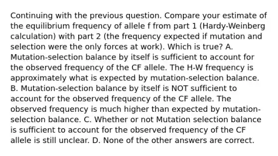 Continuing with the previous question. Compare your estimate of the equilibrium frequency of allele f from part 1 (Hardy-Weinberg calculation) with part 2 (the frequency expected if mutation and selection were the only forces at work). Which is true? A. Mutation-selection balance by itself is sufficient to account for the observed frequency of the CF allele. The H-W frequency is approximately what is expected by mutation-selection balance. B. Mutation-selection balance by itself is NOT sufficient to account for the observed frequency of the CF allele. The observed frequency is much higher than expected by mutation-selection balance. C. Whether or not Mutation selection balance is sufficient to account for the observed frequency of the CF allele is still unclear. D. None of the other answers are correct.