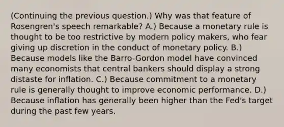 (Continuing the previous question.) Why was that feature of Rosengren's speech remarkable? A.) Because a monetary rule is thought to be too restrictive by modern policy makers, who fear giving up discretion in the conduct of monetary policy. B.) Because models like the Barro-Gordon model have convinced many economists that central bankers should display a strong distaste for inflation. C.) Because commitment to a monetary rule is generally thought to improve economic performance. D.) Because inﬂation has generally been higher than the Fed's target during the past few years.