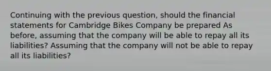 Continuing with the previous question, should the financial statements for Cambridge Bikes Company be prepared As before, assuming that the company will be able to repay all its liabilities? Assuming that the company will not be able to repay all its liabilities?