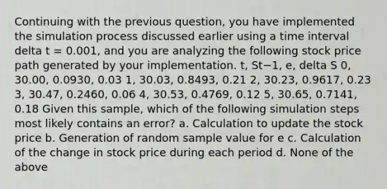 Continuing with the previous question, you have implemented the simulation process discussed earlier using a time interval delta t = 0.001, and you are analyzing the following stock price path generated by your implementation. t, St−1, e, delta S 0, 30.00, 0.0930, 0.03 1, 30.03, 0.8493, 0.21 2, 30.23, 0.9617, 0.23 3, 30.47, 0.2460, 0.06 4, 30.53, 0.4769, 0.12 5, 30.65, 0.7141, 0.18 Given this sample, which of the following simulation steps most likely contains an error? a. Calculation to update the stock price b. Generation of random sample value for e c. Calculation of the change in stock price during each period d. None of the above