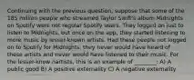 Continuing with the previous question, suppose that some of the 185 million people who streamed Taylor Swift's album Midnights on Spotify were not regular Spotify users. They logged on just to listen to Midnights, but once on the app, they started listening to more music by lesser-known artists. Had these people not logged on to Spotify for Midnights, they never would have heard of these artists and never would have listened to their music. For the lesser-know nartists, this is an example of ________: A) A public good B) A positive externality C) A negative externality