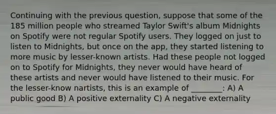 Continuing with the previous question, suppose that some of the 185 million people who streamed Taylor Swift's album Midnights on Spotify were not regular Spotify users. They logged on just to listen to Midnights, but once on the app, they started listening to more music by lesser-known artists. Had these people not logged on to Spotify for Midnights, they never would have heard of these artists and never would have listened to their music. For the lesser-know nartists, this is an example of ________: A) A public good B) A positive externality C) A negative externality