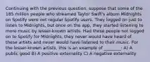 Continuing with the previous question, suppose that some of the 185 million people who streamed Taylor Swift's album Midnights on Spotify were not regular Spotify users. They logged on just to listen to Midnights, but once on the app, they started listening to more music by lesser-known artists. Had these people not logged on to Spotify for Midnights, they never would have heard of these artists and never would have listened to their music. For the lesser-known artists, this is an example of ________: A) A public good B) A positive externality C) A negative externality