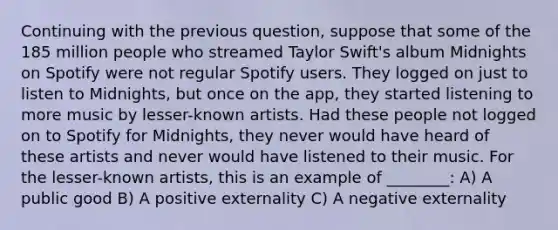 Continuing with the previous question, suppose that some of the 185 million people who streamed Taylor Swift's album Midnights on Spotify were not regular Spotify users. They logged on just to listen to Midnights, but once on the app, they started listening to more music by lesser-known artists. Had these people not logged on to Spotify for Midnights, they never would have heard of these artists and never would have listened to their music. For the lesser-known artists, this is an example of ________: A) A public good B) A positive externality C) A negative externality