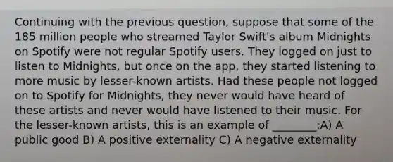 Continuing with the previous question, suppose that some of the 185 million people who streamed Taylor Swift's album Midnights on Spotify were not regular Spotify users. They logged on just to listen to Midnights, but once on the app, they started listening to more music by lesser-known artists. Had these people not logged on to Spotify for Midnights, they never would have heard of these artists and never would have listened to their music. For the lesser-known artists, this is an example of ________:A) A public good B) A positive externality C) A negative externality