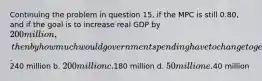 Continuing the problem in question 15, if the MPC is still 0.80, and if the goal is to increase real GDP by 200 million, then by how much would government spending have to change to generate this increase in real GDP? a.240 million b. 200 million c.180 million d. 50 million e.40 million