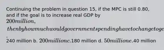 Continuing the problem in question 15, if the MPC is still 0.80, and if the goal is to increase real GDP by 200 million, then by how much would government spending have to change to generate this increase in real GDP? a.240 million b. 200 million c.180 million d. 50 million e.40 million