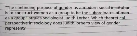 "The continuing purpose of gender as a modern social institution is to construct women as a group to be the subordinates of men as a group" argues sociologist Judith Lorber. Which theoretical perspective in sociology does judith lorber's view of gender represent?