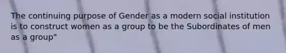 The continuing purpose of Gender as a modern social institution is to construct women as a group to be the Subordinates of men as a group"