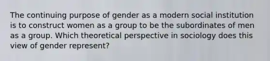 The continuing purpose of gender as a modern social institution is to construct women as a group to be the subordinates of men as a group. Which theoretical perspective in sociology does this view of gender represent?