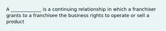 A _____________ is a continuing relationship in which a franchiser grants to a franchisee the business rights to operate or sell a product