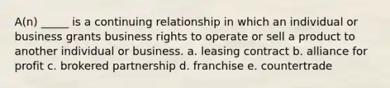 A(n) _____ is a continuing relationship in which an individual or business grants business rights to operate or sell a product to another individual or business. a. leasing contract b. alliance for profit c. brokered partnership d. franchise e. countertrade