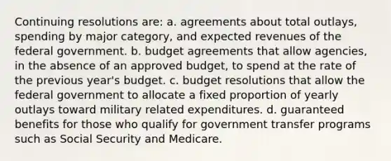 Continuing resolutions are: a. agreements about total outlays, spending by major category, and expected revenues of the federal government. b. budget agreements that allow agencies, in the absence of an approved budget, to spend at the rate of the previous year's budget. c. budget resolutions that allow the federal government to allocate a fixed proportion of yearly outlays toward military related expenditures. d. guaranteed benefits for those who qualify for government transfer programs such as Social Security and Medicare.