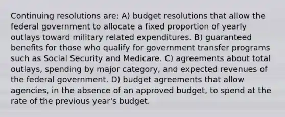 Continuing resolutions are: A) budget resolutions that allow the federal government to allocate a fixed proportion of yearly outlays toward military related expenditures. B) guaranteed benefits for those who qualify for government transfer programs such as Social Security and Medicare. C) agreements about total outlays, spending by major category, and expected revenues of the federal government. D) budget agreements that allow agencies, in the absence of an approved budget, to spend at the rate of the previous year's budget.