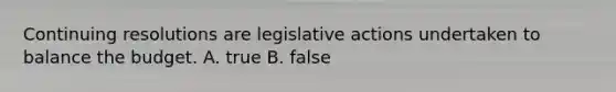 Continuing resolutions are legislative actions undertaken to balance the budget. A. true B. false