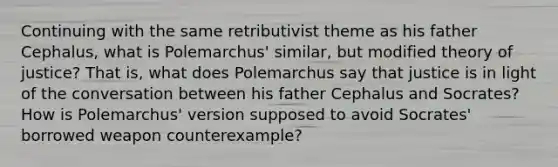 Continuing with the same retributivist theme as his father Cephalus, what is Polemarchus' similar, but modified theory of justice? That is, what does Polemarchus say that justice is in light of the conversation between his father Cephalus and Socrates? How is Polemarchus' version supposed to avoid Socrates' borrowed weapon counterexample?