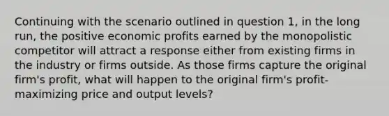 Continuing with the scenario outlined in question 1, in the long run, the positive economic profits earned by the monopolistic competitor will attract a response either from existing firms in the industry or firms outside. As those firms capture the original firm's profit, what will happen to the original firm's profit-maximizing price and output levels?