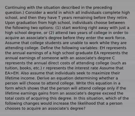 Continuing with the situation described in the preceding question.) Consider a world in which all individuals complete high school, and then they have T years remaining before they retire. Upon graduation from high school, individuals choose between the following two options: (1) start working right away with just a high school degree, or (2) attend two years of college in order to acquire an associate's degree before they enter the work force. Assume that college students are unable to work while they are attending college. Define the following variables: EH represents the annual earnings of a high school graduate EA represents the annual earnings of someone with an associate's degree C represents the annual direct costs of attending college (such as tuition, books, etc.) r represents the interest rate Assume that EA>EH. Also assume that individuals seek to maximize their lifetime income. Derive an equation determining whether a person will choose to attend college. Write this equation in a form which shows that the person will attend college only if the lifetime earnings gains from an associate's degree exceed the total costs of acquiring this degree. In this situation, which of the following changes would increase the likelihood that a person chooses to acquire an associate's degree?