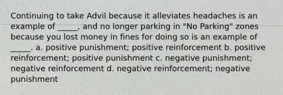 Continuing to take Advil because it alleviates headaches is an example of _____, and no longer parking in "No Parking" zones because you lost money in fines for doing so is an example of _____. a. positive punishment; positive reinforcement b. positive reinforcement; positive punishment c. negative punishment; negative reinforcement d. negative reinforcement; negative punishment