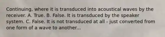 Continuing, where it is transduced into acoustical waves by the receiver. A. True. B. False. It is transduced by the speaker system. C. False. It is not transduced at all - just converted from one form of a wave to another...