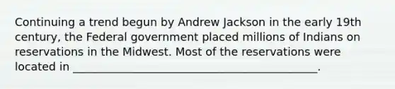 Continuing a trend begun by Andrew Jackson in the early 19th century, the Federal government placed millions of Indians on reservations in the Midwest. Most of the reservations were located in ____________________________________________.